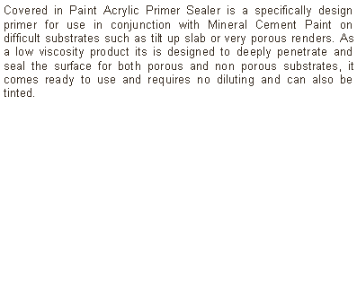 Text Box: Covered in Paint Acrylic Primer Sealer is a specifically design primer for use in conjunction with Mineral Cement Paint on difficult substrates such as tilt up slab or very porous renders. As a low viscosity product its is designed to deeply penetrate and seal the surface for both porous and non porous substrates, it comes ready to use and requires no diluting and can also be tinted.