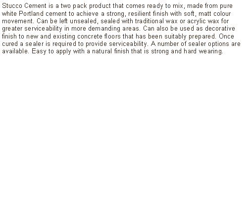 Text Box: Stucco Cement is a two pack product that comes ready to mix, made from pure white Portland cement to achieve a strong, resilient finish with soft, matt colour movement. Can be left unsealed, sealed with traditional wax or acrylic wax for greater serviceability in more demanding areas. Can also be used as decorative finish to new and existing concrete floors that has been suitably prepared. Once cured a sealer is required to provide serviceability. A number of sealer options are available. Easy to apply with a natural finish that is strong and hard wearing.	